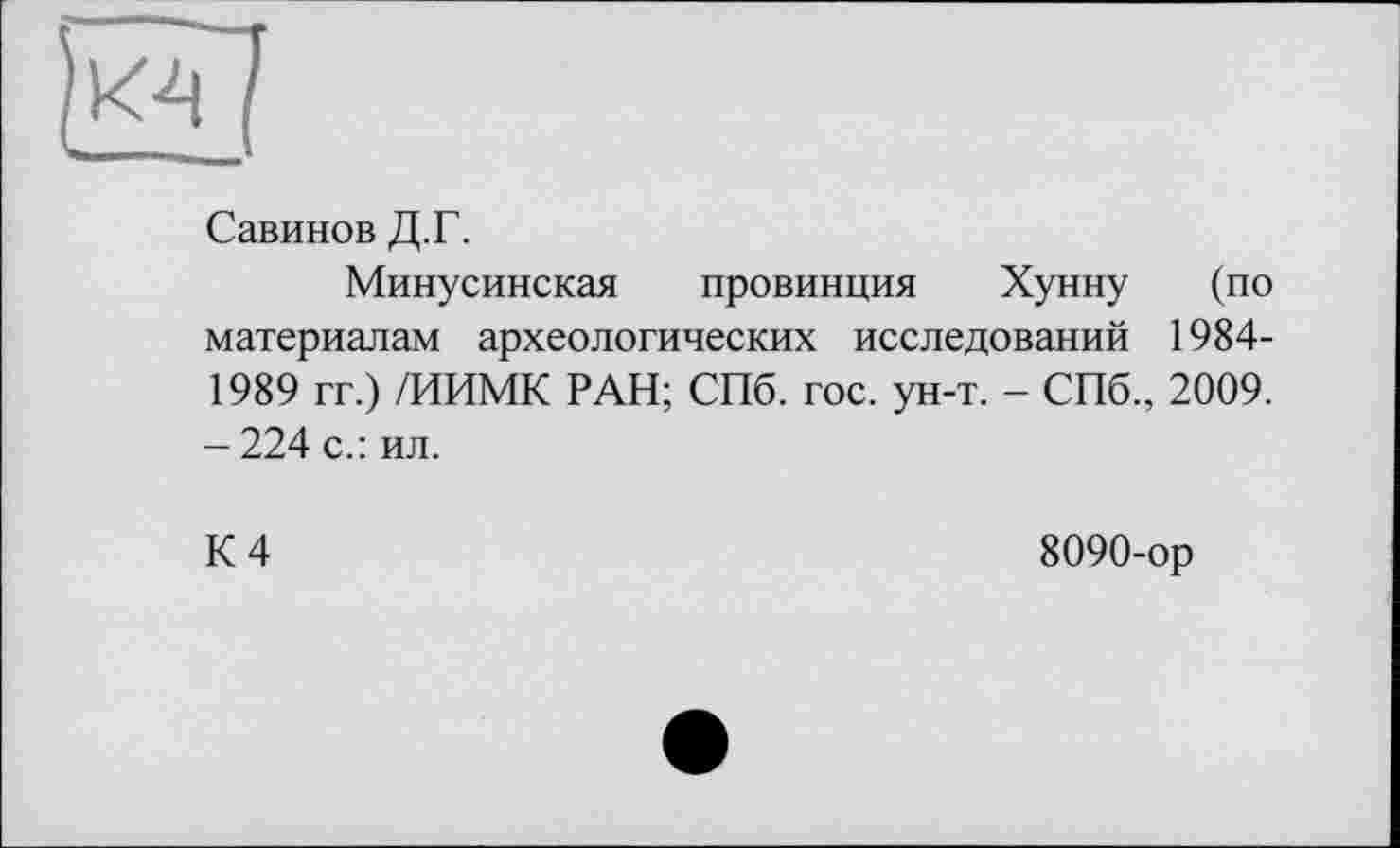 ﻿Савинов Д.Г.
Минусинская провинция Хунну (по материалам археологических исследований 1984-1989 гг.) /ИИМК РАН; СПб. гос. ун-т. - СПб., 2009. -224 с.: ил.
К 4
8090-ор